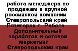 работа менеджера по продажам в крупной российской компании - Ставропольский край, Пятигорск г. Работа » Дополнительный заработок и сетевой маркетинг   . Ставропольский край,Пятигорск г.